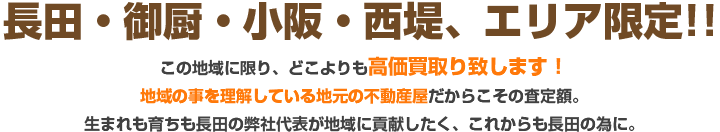 不長田・御厨・小阪・西堤、エリア限定!!
空地の買取強化中この地域に限り、どこよりも高価買取り致します!
地域の事を理解している地元の不動産屋だからこその査定額。
生まれも育ちも長田の弊社代表が地域に貢献したく、これからも長田の為に。